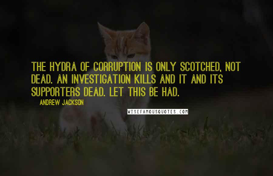 Andrew Jackson quotes: The hydra of corruption is only scotched, not dead. An investigation kills and it and its supporters dead. Let this be had.