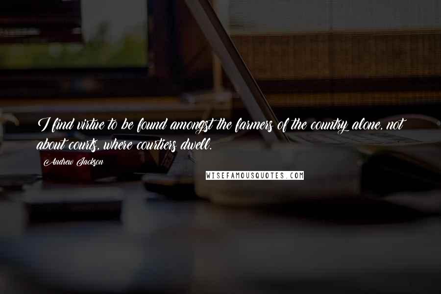 Andrew Jackson quotes: I find virtue to be found amongst the farmers of the country alone, not about courts, where courtiers dwell.