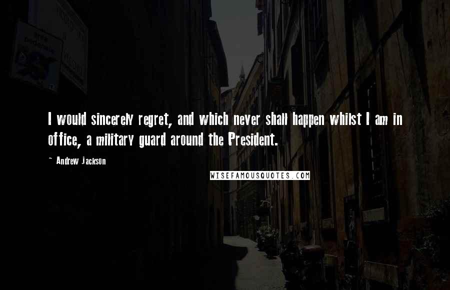 Andrew Jackson quotes: I would sincerely regret, and which never shall happen whilst I am in office, a military guard around the President.