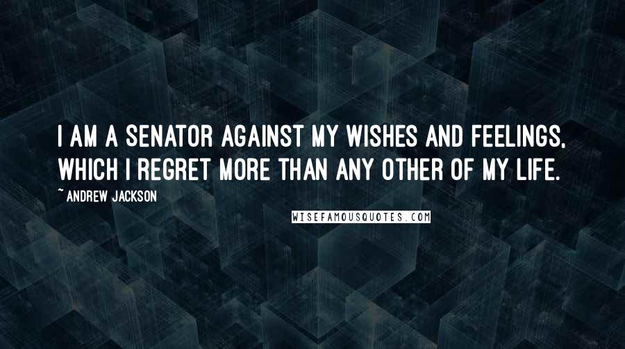 Andrew Jackson quotes: I am a Senator against my wishes and feelings, which I regret more than any other of my life.