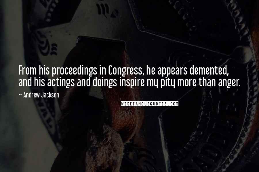 Andrew Jackson quotes: From his proceedings in Congress, he appears demented, and his actings and doings inspire my pity more than anger.