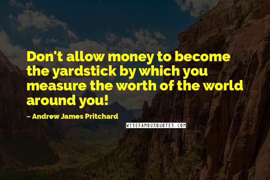 Andrew James Pritchard quotes: Don't allow money to become the yardstick by which you measure the worth of the world around you!