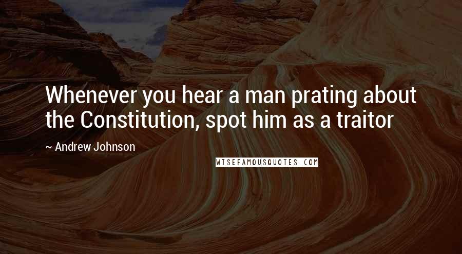 Andrew Johnson quotes: Whenever you hear a man prating about the Constitution, spot him as a traitor