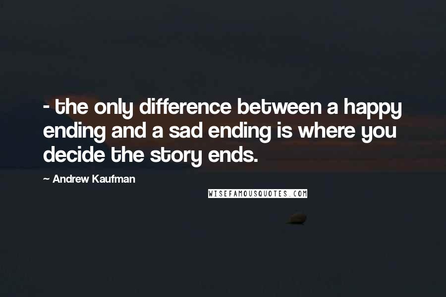 Andrew Kaufman quotes: - the only difference between a happy ending and a sad ending is where you decide the story ends.