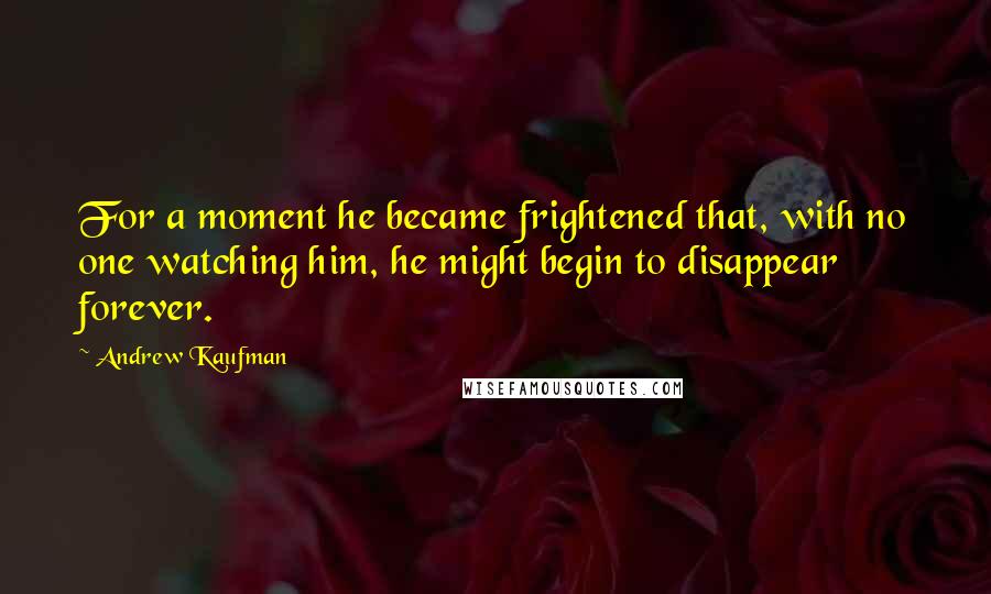 Andrew Kaufman quotes: For a moment he became frightened that, with no one watching him, he might begin to disappear forever.