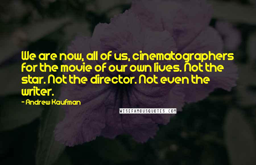 Andrew Kaufman quotes: We are now, all of us, cinematographers for the movie of our own lives. Not the star. Not the director. Not even the writer.