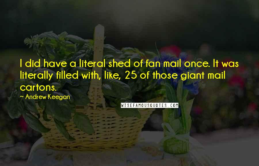 Andrew Keegan quotes: I did have a literal shed of fan mail once. It was literally filled with, like, 25 of those giant mail cartons. Andrew Keegan quotes: I did have a literal shed of fan mail once. It was literally filled with, like, 25 of those giant mail cartons.