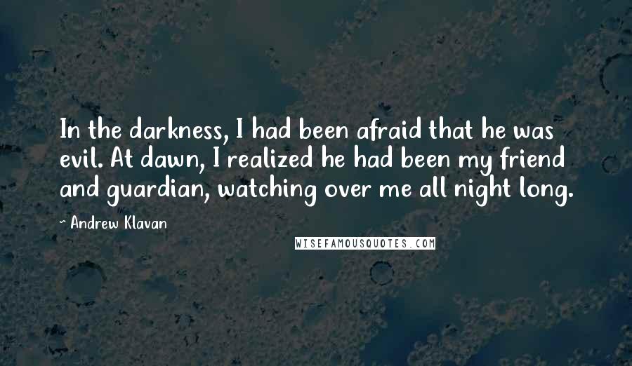 Andrew Klavan quotes: In the darkness, I had been afraid that he was evil. At dawn, I realized he had been my friend and guardian, watching over me all night long. Andrew Klavan quotes: In the darkness, I had been afraid that he was evil. At dawn, I realized he had been my friend and guardian, watching over me all night long.