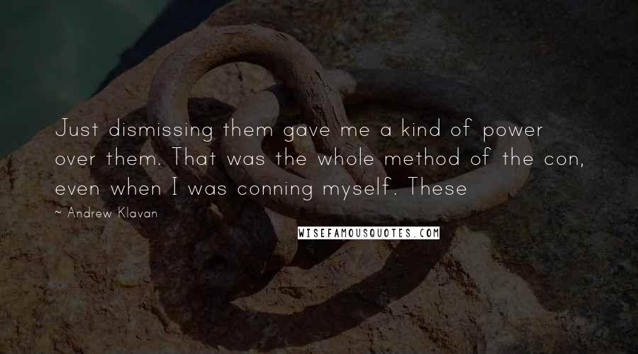 Andrew Klavan quotes: Just dismissing them gave me a kind of power over them. That was the whole method of the con, even when I was conning myself. These Andrew Klavan quotes: Just dismissing them gave me a kind of power over them. That was the whole method of the con, even when I was conning myself. These