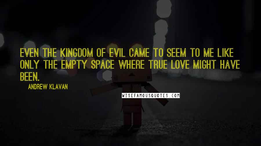 Andrew Klavan quotes: Even the kingdom of evil came to seem to me like only the empty space where true love might have been. Andrew Klavan quotes: Even the kingdom of evil came to seem to me like only the empty space where true love might have been.