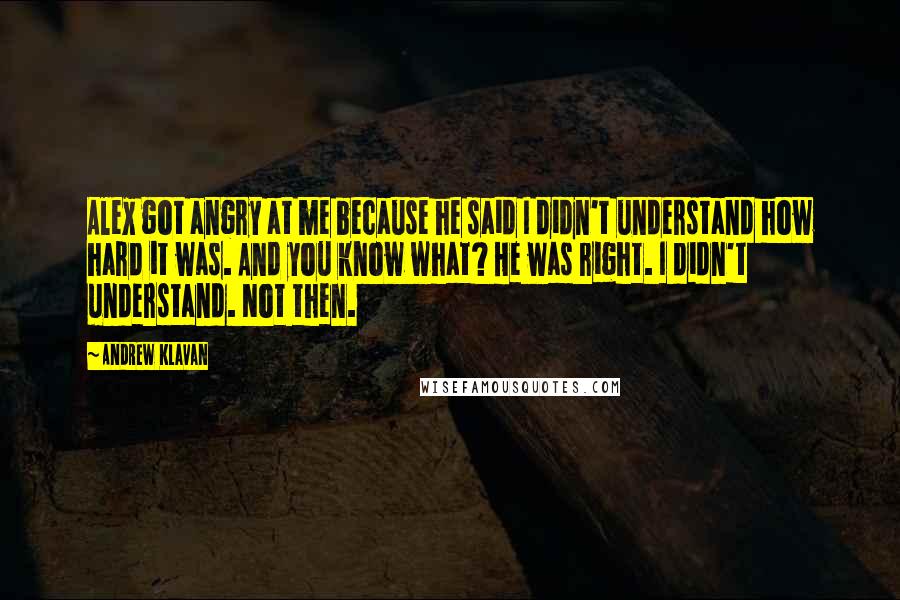 Andrew Klavan quotes: Alex got angry at me because he said I didn't understand how hard it was. And you know what? He was right. I didn't understand. Not then. Andrew Klavan quotes: Alex got angry at me because he said I didn't understand how hard it was. And you know what? He was right. I didn't understand. Not then.