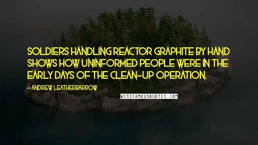 Andrew Leatherbarrow quotes: Soldiers handling reactor graphite by hand shows how uninformed people were in the early days of the clean-up operation.