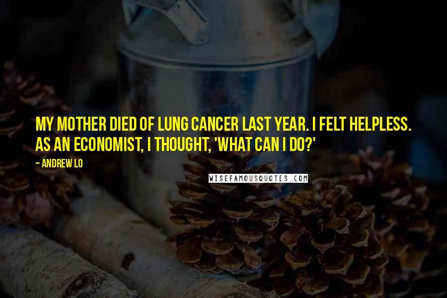 Andrew Lo quotes: My mother died of lung cancer last year. I felt helpless. As an economist, I thought, 'What can I do?'