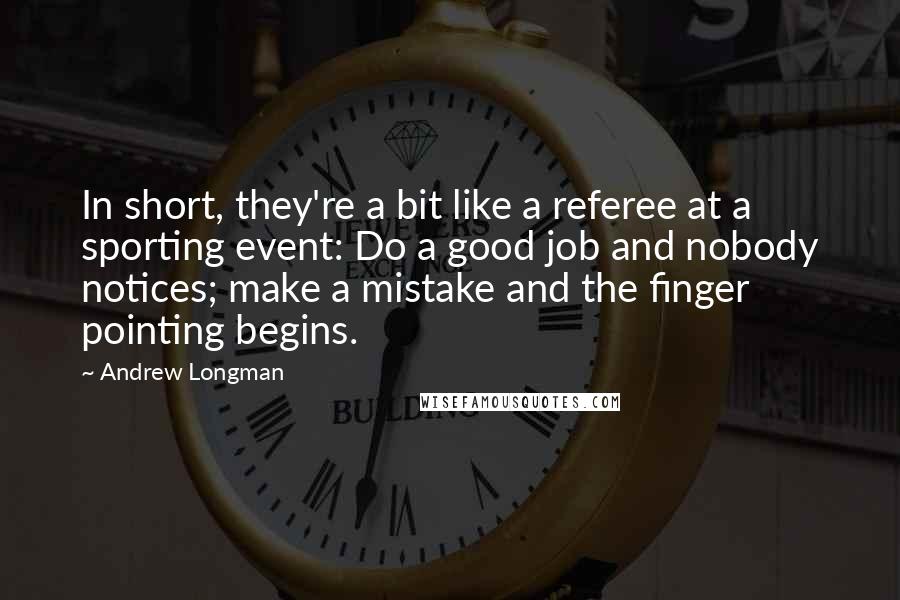 Andrew Longman quotes: In short, they're a bit like a referee at a sporting event: Do a good job and nobody notices; make a mistake and the finger pointing begins. Andrew Longman quotes: In short, they're a bit like a referee at a sporting event: Do a good job and nobody notices; make a mistake and the finger pointing begins.