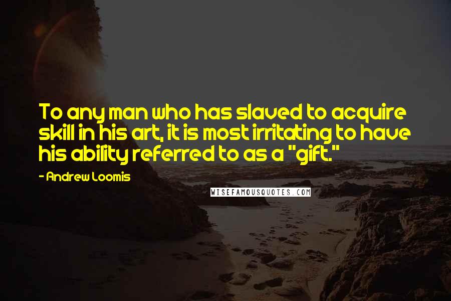 Andrew Loomis quotes: To any man who has slaved to acquire skill in his art, it is most irritating to have his ability referred to as a "gift."