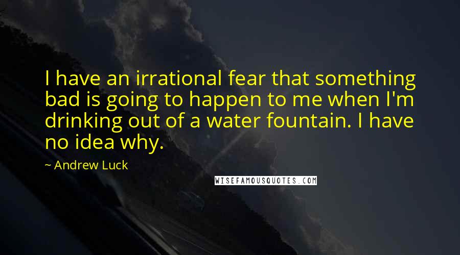 Andrew Luck quotes: I have an irrational fear that something bad is going to happen to me when I'm drinking out of a water fountain. I have no idea why.