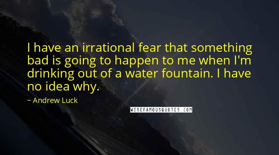 Andrew Luck quotes: I have an irrational fear that something bad is going to happen to me when I'm drinking out of a water fountain. I have no idea why. Andrew Luck quotes: I have an irrational fear that something bad is going to happen to me when I'm drinking out of a water fountain. I have no idea why.