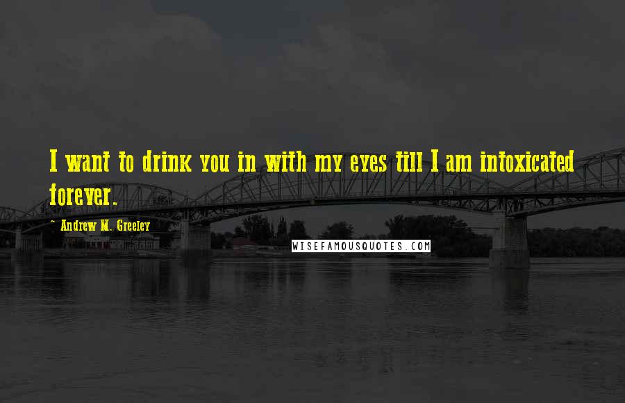 Andrew M. Greeley quotes: I want to drink you in with my eyes till I am intoxicated forever.