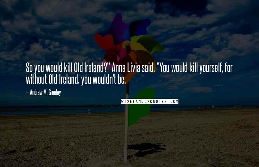 Andrew M. Greeley quotes: So you would kill Old Ireland?" Anna Livia said. "You would kill yourself, for without Old Ireland, you wouldn't be.