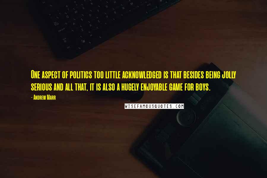 Andrew Marr quotes: One aspect of politics too little acknowledged is that besides being jolly serious and all that, it is also a hugely enjoyable game for boys.