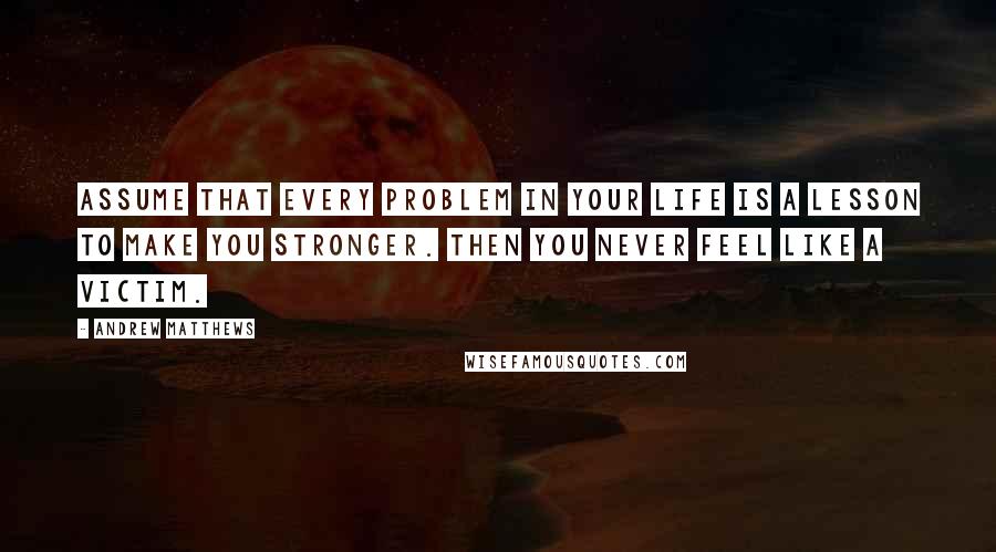 Andrew Matthews quotes: Assume that every problem in your life is a lesson to make you stronger. Then you never feel like a victim. Andrew Matthews quotes: Assume that every problem in your life is a lesson to make you stronger. Then you never feel like a victim.
