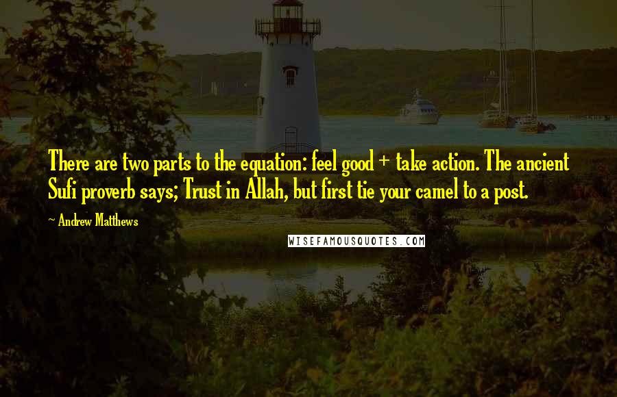 Andrew Matthews quotes: There are two parts to the equation: feel good + take action. The ancient Sufi proverb says; Trust in Allah, but first tie your camel to a post. Andrew Matthews quotes: There are two parts to the equation: feel good + take action. The ancient Sufi proverb says; Trust in Allah, but first tie your camel to a post.