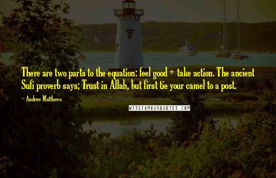 Andrew Matthews quotes: There are two parts to the equation: feel good + take action. The ancient Sufi proverb says; Trust in Allah, but first tie your camel to a post.