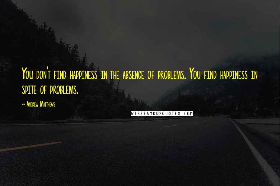 Andrew Matthews quotes: You don't find happiness in the absence of problems. You find happiness in spite of problems.