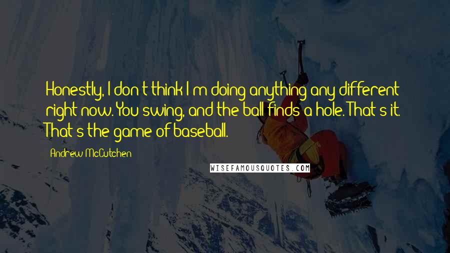 Andrew McCutchen quotes: Honestly, I don't think I'm doing anything any different right now. You swing, and the ball finds a hole. That's it. That's the game of baseball.