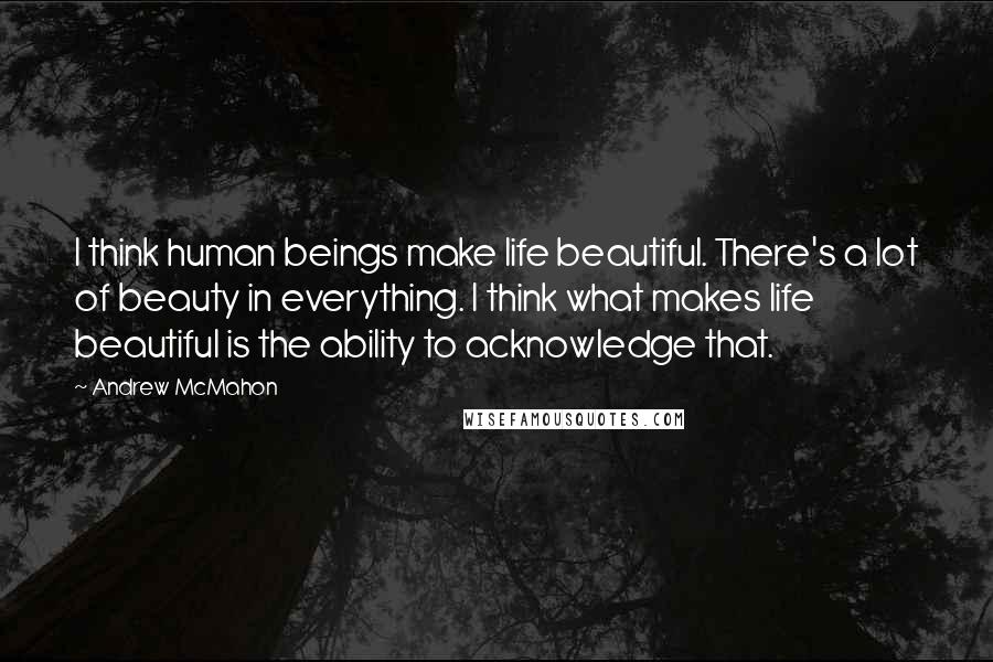 Andrew McMahon quotes: I think human beings make life beautiful. There's a lot of beauty in everything. I think what makes life beautiful is the ability to acknowledge that. Andrew McMahon quotes: I think human beings make life beautiful. There's a lot of beauty in everything. I think what makes life beautiful is the ability to acknowledge that.