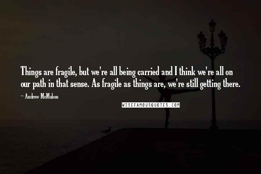 Andrew McMahon quotes: Things are fragile, but we're all being carried and I think we're all on our path in that sense. As fragile as things are, we're still getting there.