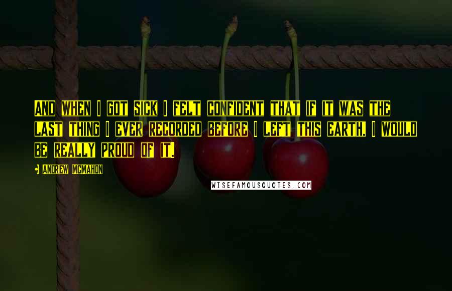 Andrew McMahon quotes: And when I got sick I felt confident that if it was the last thing I ever recorded before I left this earth, I would be really proud of it.