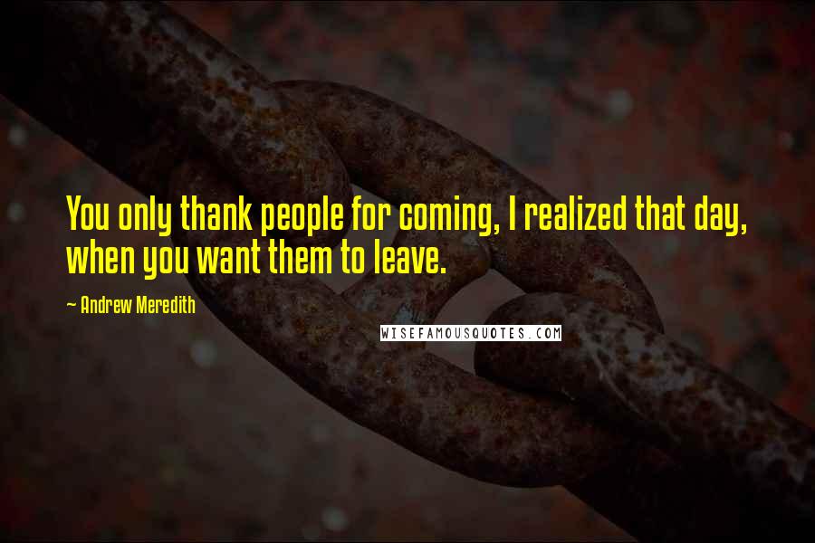 Andrew Meredith quotes: You only thank people for coming, I realized that day, when you want them to leave.