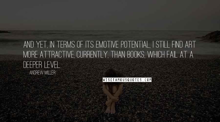 Andrew Miller quotes: And yet, in terms of its emotive potential, I still find art more attractive, currently, than books, which fail at a deeper level.