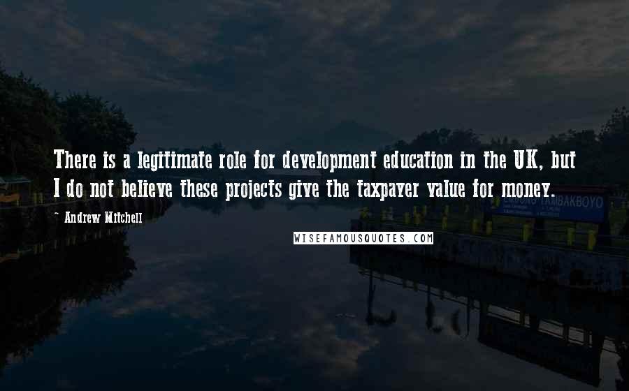 Andrew Mitchell quotes: There is a legitimate role for development education in the UK, but I do not believe these projects give the taxpayer value for money.