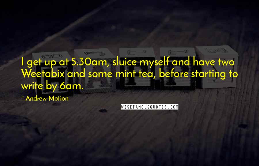 Andrew Motion quotes: I get up at 5.30am, sluice myself and have two Weetabix and some mint tea, before starting to write by 6am. Andrew Motion quotes: I get up at 5.30am, sluice myself and have two Weetabix and some mint tea, before starting to write by 6am.