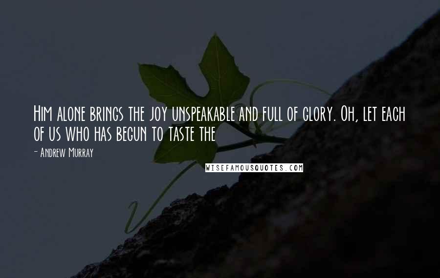 Andrew Murray quotes: Him alone brings the joy unspeakable and full of glory. Oh, let each of us who has begun to taste the