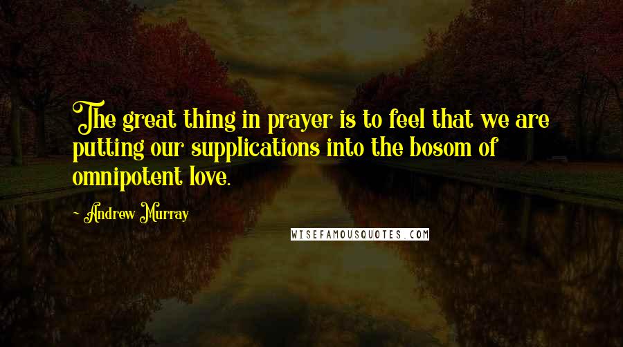 Andrew Murray quotes: The great thing in prayer is to feel that we are putting our supplications into the bosom of omnipotent love.