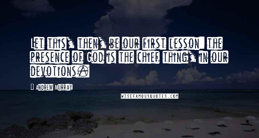 Andrew Murray quotes: Let this, then, be our first lesson: the presence of God is the chief thing, in our devotions.