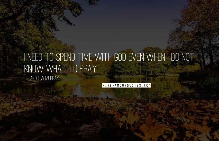 Andrew Murray quotes: I need to spend time with God even when I do not know what to pray.