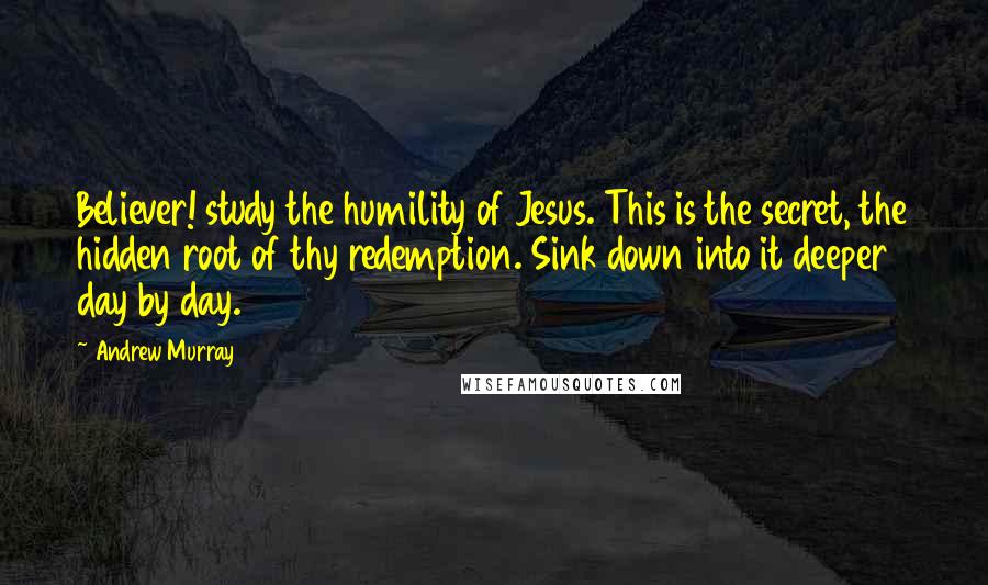 Andrew Murray quotes: Believer! study the humility of Jesus. This is the secret, the hidden root of thy redemption. Sink down into it deeper day by day.