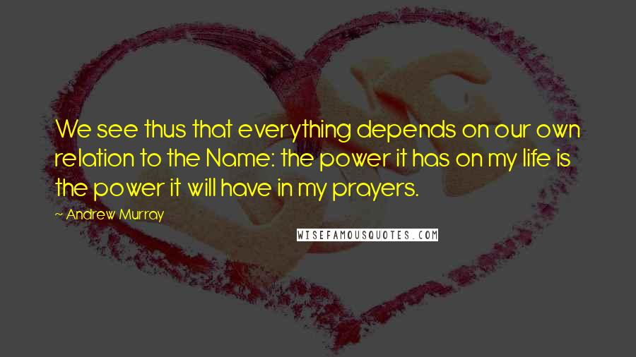 Andrew Murray quotes: We see thus that everything depends on our own relation to the Name: the power it has on my life is the power it will have in my prayers.