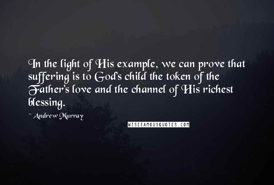 Andrew Murray quotes: In the light of His example, we can prove that suffering is to God's child the token of the Father's love and the channel of His richest blessing.