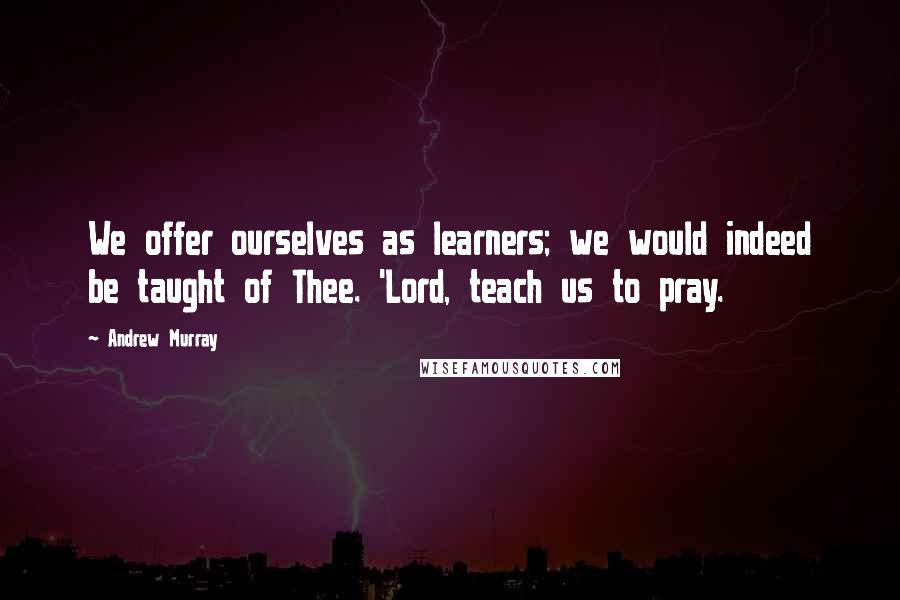 Andrew Murray quotes: We offer ourselves as learners; we would indeed be taught of Thee. 'Lord, teach us to pray.