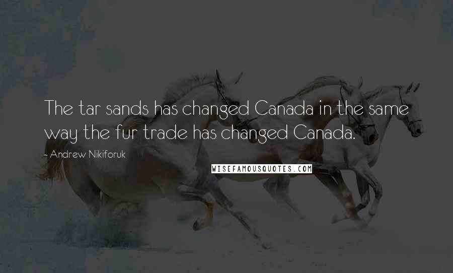 Andrew Nikiforuk quotes: The tar sands has changed Canada in the same way the fur trade has changed Canada.