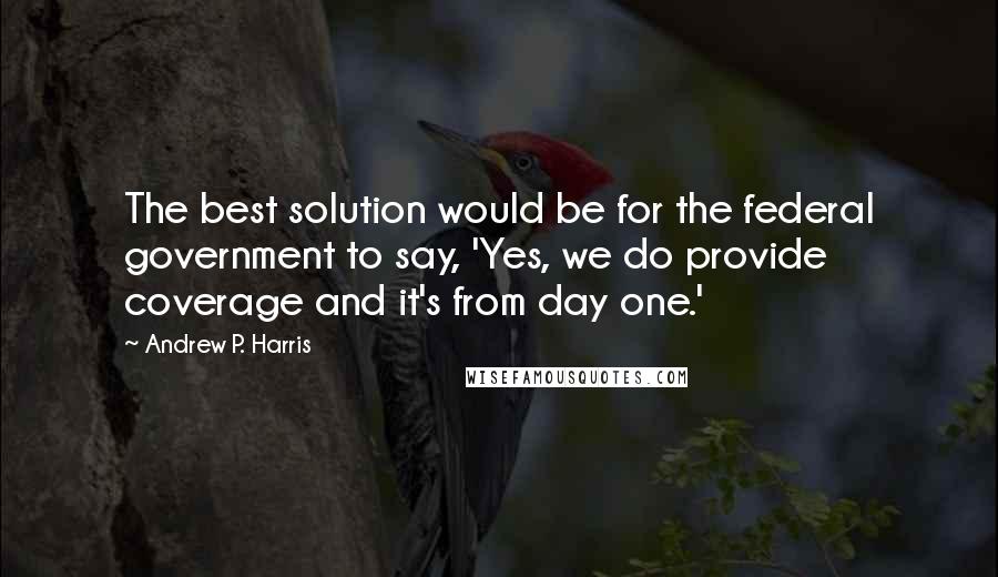 Andrew P. Harris quotes: The best solution would be for the federal government to say, 'Yes, we do provide coverage and it's from day one.' Andrew P. Harris quotes: The best solution would be for the federal government to say, 'Yes, we do provide coverage and it's from day one.'