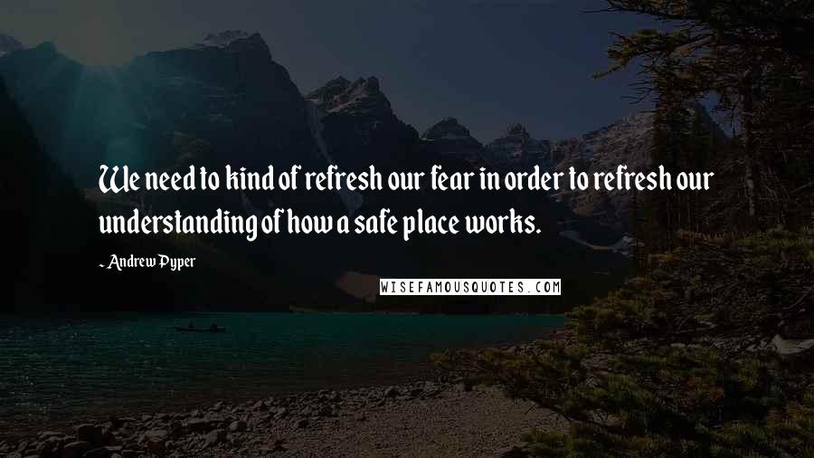 Andrew Pyper quotes: We need to kind of refresh our fear in order to refresh our understanding of how a safe place works.