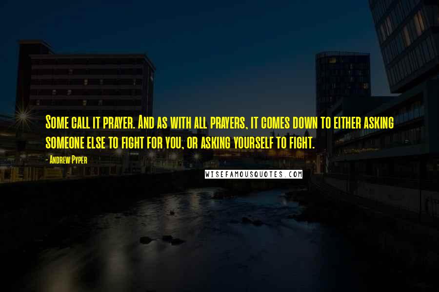 Andrew Pyper quotes: Some call it prayer. And as with all prayers, it comes down to either asking someone else to fight for you, or asking yourself to fight.