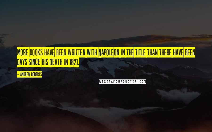 Andrew Roberts quotes: More books have been written with Napoleon in the title than there have been days since his death in 1821.