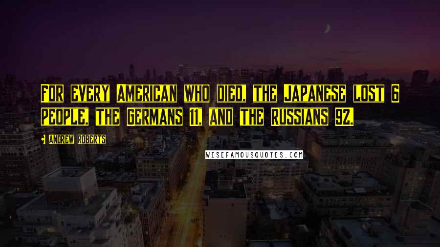 Andrew Roberts quotes: For every American who died, the Japanese lost 6 people, the Germans 11, and the Russians 92.